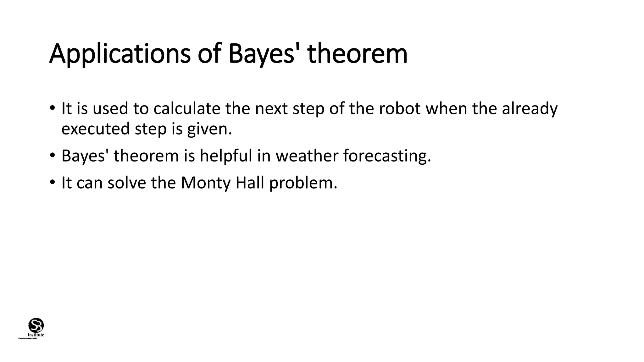 Applications of Bayes' theorem
• It is used to calculate the next step of the robot when the already
executed step is given.
• Bayes' theorem is helpful in weather forecasting.
• It can solve the Monty Hall problem.
(CentreforKnowledgeTransfer)
institute
 