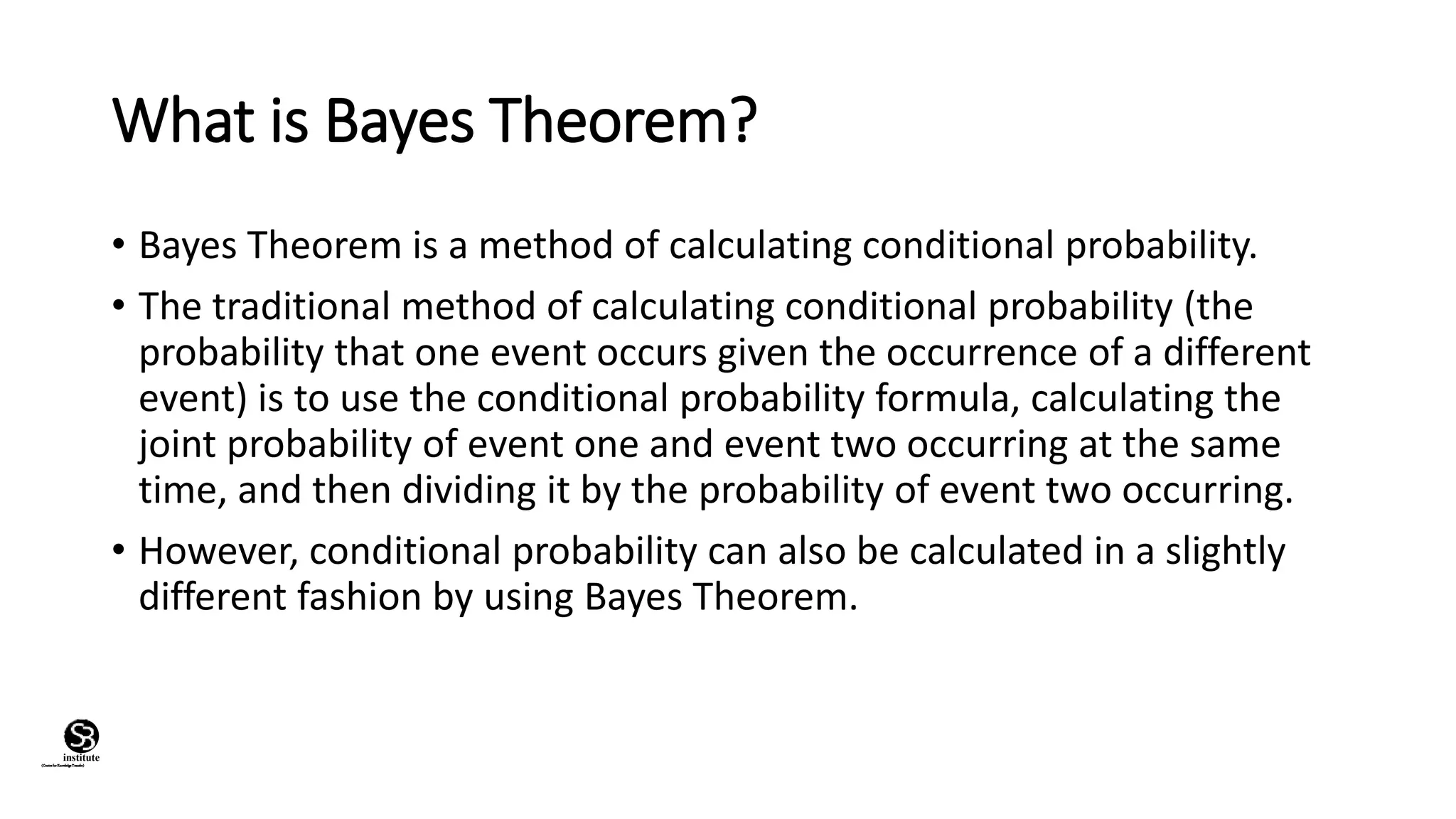 What is Bayes Theorem?
• Bayes Theorem is a method of calculating conditional probability.
• The traditional method of calculating conditional probability (the
probability that one event occurs given the occurrence of a different
event) is to use the conditional probability formula, calculating the
joint probability of event one and event two occurring at the same
time, and then dividing it by the probability of event two occurring.
• However, conditional probability can also be calculated in a slightly
different fashion by using Bayes Theorem.
(CentreforKnowledgeTransfer)
institute
 
