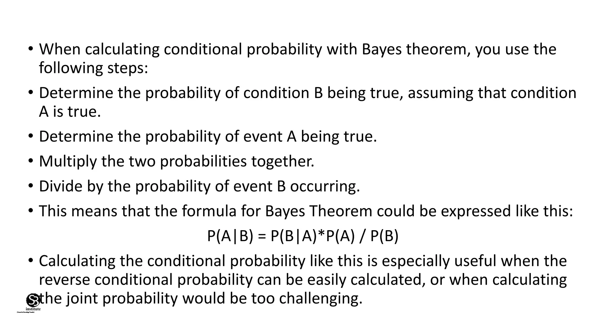 • When calculating conditional probability with Bayes theorem, you use the
following steps:
• Determine the probability of condition B being true, assuming that condition
A is true.
• Determine the probability of event A being true.
• Multiply the two probabilities together.
• Divide by the probability of event B occurring.
• This means that the formula for Bayes Theorem could be expressed like this:
P(A|B) = P(B|A)*P(A) / P(B)
• Calculating the conditional probability like this is especially useful when the
reverse conditional probability can be easily calculated, or when calculating
the joint probability would be too challenging.
(CentreforKnowledgeTransfer)
institute
 