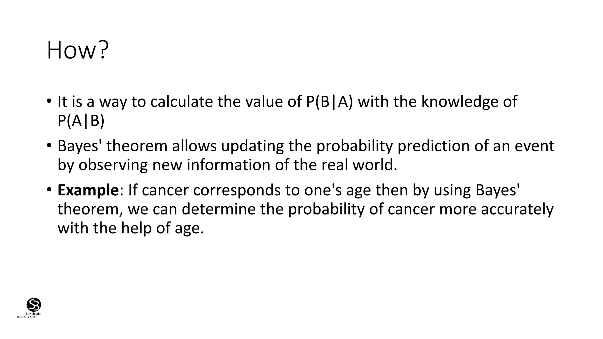 How?
• It is a way to calculate the value of P(B|A) with the knowledge of
P(A|B)
• Bayes' theorem allows updating the probability prediction of an event
by observing new information of the real world.
• Example: If cancer corresponds to one's age then by using Bayes'
theorem, we can determine the probability of cancer more accurately
with the help of age.
(CentreforKnowledgeTransfer)
institute
 