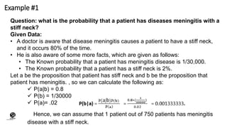 Example #1
Question: what is the probability that a patient has diseases meningitis with a
stiff neck?
Given Data:
• A doctor is aware that disease meningitis causes a patient to have a stiff neck,
and it occurs 80% of the time.
• He is also aware of some more facts, which are given as follows:
• The Known probability that a patient has meningitis disease is 1/30,000.
• The Known probability that a patient has a stiff neck is 2%.
Let a be the proposition that patient has stiff neck and b be the proposition that
patient has meningitis. , so we can calculate the following as:
 P(a|b) = 0.8
 P(b) = 1/30000
 P(a)= .02
Hence, we can assume that 1 patient out of 750 patients has meningitis
disease with a stiff neck.
(CentreforKnowledgeTransfer)
institute
 