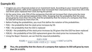 • Imagine you are a financial analyst at an investment bank. According to your research of publicly-
traded companies, 60% of the companies that increased their share price by more than 5% in the
last three years replaced their CEOs during the period.
• At the same time, only 35% of the companies that did not increase their share price by more
than 5% in the same period replaced their CEOs. Knowing that the probability that the stock
prices grow by more than 5% is 4%, find the probability that the shares of a company that fires
its CEO will increase by more than 5%.
• Before finding the probabilities, you must first define the notation of the probabilities.
• P(A) – the probability that the stock price increases by 5%
• P(B) – the probability that the CEO is replaced
• P(A|B) – the probability of the stock price increases by 5% given that the CEO has been replaced
• P(B|A) – the probability of the CEO replacement given the stock price has increased by 5%.
• Using the Bayes’ theorem, we can find the required probability:
Example #3:
Thus, the probability that the shares of a company that replaces its CEO will grow by more
than 5% is 6.67%.
(CentreforKnowledgeTransfer)
institute
 