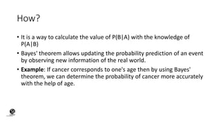 How?
• It is a way to calculate the value of P(B|A) with the knowledge of
P(A|B)
• Bayes' theorem allows updating the probability prediction of an event
by observing new information of the real world.
• Example: If cancer corresponds to one's age then by using Bayes'
theorem, we can determine the probability of cancer more accurately
with the help of age.
(CentreforKnowledgeTransfer)
institute
 