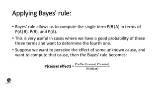 Applying Bayes' rule:
• Bayes' rule allows us to compute the single term P(B|A) in terms of
P(A|B), P(B), and P(A).
• This is very useful in cases where we have a good probability of these
three terms and want to determine the fourth one.
• Suppose we want to perceive the effect of some unknown cause, and
want to compute that cause, then the Bayes' rule becomes:
(CentreforKnowledgeTransfer)
institute
 