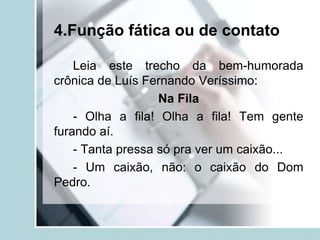 4.Função fática ou de contato
Leia este trecho da bem-humorada
crônica de Luís Fernando Veríssimo:
Na Fila
- Olha a fila! Olha a fila! Tem gente
furando aí.
- Tanta pressa só pra ver um caixão...
- Um caixão, não: o caixão do Dom
Pedro.
 