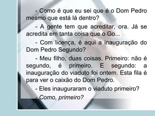 - Como é que eu sei que é o Dom Pedro
mesmo que está lá dentro?
- A gente tem que acreditar, ora. Já se
acredita em tanta coisa que o Go...
- Com licença, é aqui a inauguração do
Dom Pedro Segundo?
- Meu filho, duas coisas. Primeiro: não é
segundo, é primeiro. E segundo: a
inauguração do viaduto foi ontem. Esta fila é
para ver o caixão do Dom Pedro.
- Eles inauguraram o viaduto primeiro?
- Como, primeiro?
 