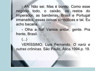 - Ah. Não sei. Mas é bonito. Como esse
negócio todo, o caixão, os restos do
Imperador, as bandeiras, Brasil e Portugal
irmanados, essas coisas simbólicas e tal. Eu
acho bacana.
- Olha a fila! Vamos andar, gente. Pra
frente, Brasil.
(...)
VERÍSSIMO, Luís Fernando. O nariz e
outras crônicas. São Paulo, Ática,1994.p. 19.
 