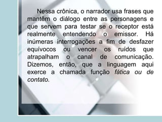 Nessa crônica, o narrador usa frases que
mantêm o diálogo entre as personagens e
que servem para testar se o receptor está
realmente entendendo o emissor. Há
inúmeras interrogações a fim de desfazer
equívocos ou vencer os ruídos que
atrapalham o canal de comunicação.
Dizemos, então, que a linguagem aqui
exerce a chamada função fática ou de
contato.
 