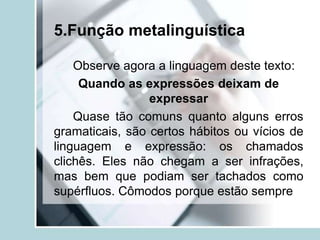 5.Função metalinguística
Observe agora a linguagem deste texto:
Quando as expressões deixam de
expressar
Quase tão comuns quanto alguns erros
gramaticais, são certos hábitos ou vícios de
linguagem e expressão: os chamados
clichês. Eles não chegam a ser infrações,
mas bem que podiam ser tachados como
supérfluos. Cômodos porque estão sempre
 