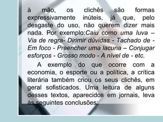 à mão, os clichês são formas
expressivamente inúteis, já que, pelo
desgaste do uso, não querem dizer mais
nada. Por exemplo:Caiu como uma Iuva –
Via de regra- Dirimir dúvidas - Tachado de -
Em foco - Preencher uma lacuna – Conjugar
esforços - Grosso modo - A nível de - etc.
A exemplo do que ocorre com a
economia, o esporte ou a política, a crítica
literária também criou os seus clichês, em
geral sofisticados. Uma leitura de alguns
desses textos, aparecidos em jornais, leva
às seguintes conclusões:
 