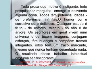 Toda prosa que motiva é instigante, todo
pesquisador mergulha, emerge e desvenda
alguma coisa. Todos têm potencial idades -
de preferência, infinitas.O humor ou é
corrosivo ou é delicioso. Qualquer estudo é
fruto - de esforço, talento - só não é de
árvore. Os escritores em geral vivem num
universo onde tecem imagens, conjugam
esforços, têm nuanças e compõem tramas
intrigantes.Todos têm um traço marcante,
mesmo que nunca tenham desenhado nada.
O resultado desse trabalho intelectual
costuma ser revigorante.
WYLER, V. & VENTURA, Z. Quando as expressões...
Jornal do Brasil, RJ, 10 ago.1986.Caderno 8, p. 7.
 