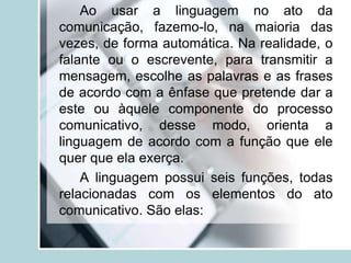 Ao usar a linguagem no ato da
comunicação, fazemo-lo, na maioria das
vezes, de forma automática. Na realidade, o
falante ou o escrevente, para transmitir a
mensagem, escolhe as palavras e as frases
de acordo com a ênfase que pretende dar a
este ou àquele componente do processo
comunicativo, desse modo, orienta a
linguagem de acordo com a função que ele
quer que ela exerça.
A linguagem possui seis funções, todas
relacionadas com os elementos do ato
comunicativo. São elas:
 