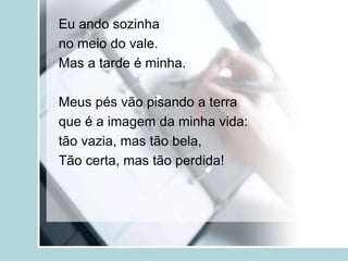 Eu ando sozinha
no meio do vale.
Mas a tarde é minha.
Meus pés vão pisando a terra
que é a imagem da minha vida:
tão vazia, mas tão bela,
Tão certa, mas tão perdida!
 
