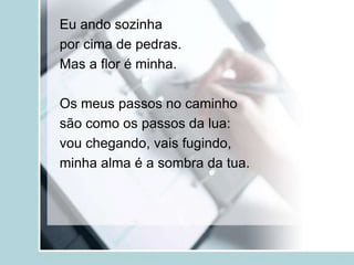 Eu ando sozinha
por cima de pedras.
Mas a flor é minha.
Os meus passos no caminho
são como os passos da lua:
vou chegando, vais fugindo,
minha alma é a sombra da tua.
 