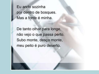 Eu ando sozinha
por dentro de bosques.
Mas a fonte é minha.
De tanto olhar para longe,
não vejo o que passa perto.
Subo monte, desço monte,
meu peito é puro deserto.
 