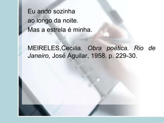Eu ando sozinha
ao longo da noite.
Mas a estrela é minha.
MElRELES,Cecília. Obra poética. Rio de
Janeiro, José Aguilar, 1958. p. 229-30.
 