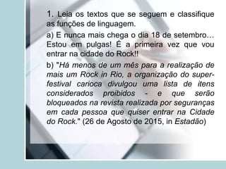 1. Leia os textos que se seguem e classifique
as funções de linguagem.
a) E nunca mais chega o dia 18 de setembro…
Estou em pulgas! É a primeira vez que vou
entrar na cidade do Rock!!
b) "Há menos de um mês para a realização de
mais um Rock in Rio, a organização do super-
festival carioca divulgou uma lista de itens
considerados proibidos - e que serão
bloqueados na revista realizada por seguranças
em cada pessoa que quiser entrar na Cidade
do Rock." (26 de Agosto de 2015, in Estadão)
 