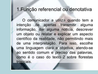 1.Função referencial ou denotativa
O comunicador a utiliza quando tem a
intenção de apenas transmitir alguma
informação, dar alguma notícia, descrever
um objeto ou relatar e explicar um aspecto
científico da realidade, não permitindo mais
de uma interpretação. Para isso, escolhe
uma linguagem clara e objetiva, atendo-se
ao sentido comum e preciso das palavras,
como é o caso do texto 2 sobre florestas
tropicais.
 