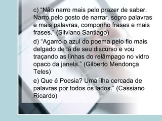 c) “Não narro mais pelo prazer de saber.
Narro pelo gosto de narrar, sopro palavras
e mais palavras, componho frases e mais
frases.” (Silviano Santiago)
d) “Agarro o azul do poema pelo fio mais
delgado de lã de seu discurso e vou
traçando as linhas do relâmpago no vidro
opaco da janela.” (Gilberto Mendonça
Teles)
e) Que é Poesia? Uma ilha cercada de
palavras por todos os lados.” (Cassiano
Ricardo)
 