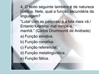 4. O texto seguinte também é de natureza
poética. Nele, qual a função secundária da
linguagem?
“Lutar com as palavras/ é a luta mais vã./
Entanto lutamos/ mal rompe a
manhã.” (Carlos Drummond de Andrade)
a) Função emotiva.
b) Função conativa.
c) Função referencial.
d) Função metalinguística.
e) Função fática.
 