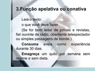 3.Função apelativa ou conativa
Leia o texto:
o que você deve fazer
(Se for bom leitor de jornais e revistas,
fiel ouvinte de rádio, obediente telespectador
ou simples passageiro de bonde.)
Consuma aveia como experiência
durante 30 dias.
Emagreça um quilo por semana sem
regime e sem dieta.
 
