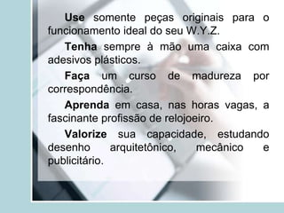 Use somente peças originais para o
funcionamento ideal do seu W.Y.Z.
Tenha sempre à mão uma caixa com
adesivos plásticos.
Faça um curso de madureza por
correspondência.
Aprenda em casa, nas horas vagas, a
fascinante profissão de relojoeiro.
Valorize sua capacidade, estudando
desenho arquitetônico, mecânico e
publicitário.
 