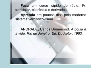 Faça um curso rápido de rádio, lV,
transistor, eletrônica e derivados.
Aprenda em poucos dias pelo moderno
sistema verbivocovisual.
ANDRADE, Carlos Drummond. A bolsa &
a vida. Rio de Janeiro, Ed. Do Autor, 1963.
 