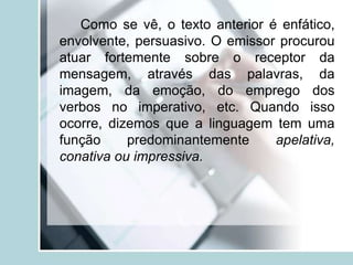 Como se vê, o texto anterior é enfático,
envolvente, persuasivo. O emissor procurou
atuar fortemente sobre o receptor da
mensagem, através das palavras, da
imagem, da emoção, do emprego dos
verbos no imperativo, etc. Quando isso
ocorre, dizemos que a linguagem tem uma
função predominantemente apelativa,
conativa ou impressiva.
 