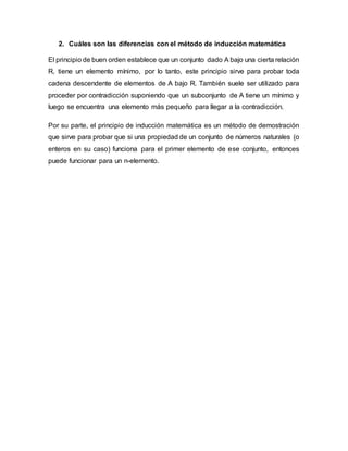2. Cuáles son las diferencias con el método de inducción matemática
El principio de buen orden establece que un conjunto dado A bajo una cierta relación
R, tiene un elemento mínimo, por lo tanto, este principio sirve para probar toda
cadena descendente de elementos de A bajo R. También suele ser utilizado para
proceder por contradicción suponiendo que un subconjunto de A tiene un mínimo y
luego se encuentra una elemento más pequeño para llegar a la contradicción.
Por su parte, el principio de inducción matemática es un método de demostración
que sirve para probar que si una propiedad de un conjunto de números naturales (o
enteros en su caso) funciona para el primer elemento de ese conjunto, entonces
puede funcionar para un n-elemento.
 