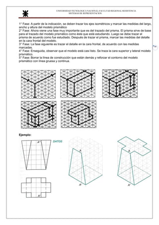 UNIVERSIDAD TECNOLOGICA NACIONAL-FACULTAD REGIONAL RESISTENCIA
SISTEMAS DE REPRESENTACION
10
1° Fase: A partir de la indicación, se deben trazar los ejes isométricos y marcar las medidas del largo,
ancho y altura del modelo prismático
2° Fase: Ahora viene una fase muy importante que es del trazado del prisma. El prisma sirve de base
para el trazado del modelo prismático como éste que está estudiando. Luego se debe trazar el
prisma de acuerdo como fue estudiado. Después de trazar el prisma, marcar las medidas del detalle
en la cara frontal del modelo.
3° Fase: La fase siguiente es trazar el detalle en la cara frontal, de acuerdo con las medidas
marcadas.
4° Fase: Enseguida, observar que el modelo está casi listo. Se traza la cara superior y lateral modelo
prismático.
5° Fase: Borrar la línea de construcción que están demás y reforzar el contorno del modelo
prismático con línea gruesa y continua.
Ejemplo:
 