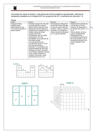 UNIVERSIDAD TECNOLOGICA NACIONAL-FACULTAD REGIONAL RESISTENCIA
SISTEMAS DE REPRESENTACION
15
Conocidas las vistas de alzado y vista lateral de la forma poliédrica representada, realícese la
perspectiva caballera con el ángulo XOY en proyección de 45° y coeficiente de reducción 1:2.
Fases
Fase I Fase II Fase III Fase IV
Aunque la forma
poliédrica está
determinada por sus
tuno obtener también la
planta superior.
Se sitúan los ejes OX, OYy OZ
correspondientes al vértice
básico anterior izquierdo. Esta
disposición permite realizar la
perspectiva sin emplear las tres
aristas ocultas del vértice
opuesto de la base,
considerando que, en ciertas
perspectivas, son más
perceptibles si se prescinde de
las aristas ocultas.
Las seis divisiones que
corresponden al eje Y, en las
que hay que aplicar la
reducción 1:2, se obtienen por
proporcionalidad de otras seis
situadas en el eje Z, que está
en verdadera magnitud. De este
modo, queda construido el
ortoedro circunscrito, cuyas
dimensiones son 8, 6 y 5.
Se empieza por dibujar las
formas de la pieza situadas
en las tres caras vistas del
ortoedro: anterior, superior e
izquierda. Los polígonos o
líneas situados se dibujarán
con un grosor definitivo.
Partiendo del cuadrado de
2x2 situado en la cara
superior, de designación 1,
se trazarán las caras 2, 3, 4,
5 y 6.
Con lo anterior, la forma
queda completamente
estudiada pero los
sombreados aparentes en
las caras ayudan a que la
perspectiva produzca una
visión fotográfica de la
pieza.
 