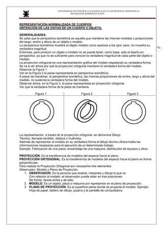 UNIVERSIDAD TECNOLOGICA NACIONAL-FACULTAD REGIONAL RESISTENCIA
SISTEMAS DE REPRESENTACION
20
REPRESENTACIÓN NORMALIZADA DE CUERPOS
OBTENCIÓN DE LAS VISTAS DE UN CUERPO U OBJETO.
GENERALIDADES.
Se sabe que la perspectiva isométrica es aquella que mantiene las mismas medidas o proporciones
del largo, ancho y altura de un objeto o modelo.
La perspectiva isométrica muestra el objeto modelo como aparece a los ojos: pero, no muestra su
verdadera magnitud.
Entonces, para producir un objeto o modelo no se puede tener, como base, sólo el diseño en
perspectiva, ya que no es suficiente para conocer la verdadera magnitud de cada parte del objeto o
modelo.
La proyección ortogonal es una representación gráfica del modelo respetando su verdadera forma.
Se va a ver ahora por qué la proyección ortogonal mantiene la verdadera forma del modelo.
Observar la Figura 1.
Ver en la Figura 2 la pieza representada en perspectiva isométrica.
A pesar de mantener, la perspectiva isométrica, las mismas proporciones de ancho, largo y altura del
modelo, no sustenta la verdadera forma del modelo.
Observar ahora, en la Figura 3, la pieza representada en proyección ortogonal.
Ver que la verdadera forma de la pieza se mantiene.
Figura 1 Figura 2 Figura 3
La representación, a través de la proyección ortogonal, se denomina Dibujo
Técnico, llamada también, diádica o multivista.
Además de representar al modelo en su verdadera forma el dibujo técnico ofrece todas las
informaciones necesarias para la ejecución de un determinado trabajo.
Ejemplo: Fabricación de una pieza, ensamblaje de una máquina, distribución de equipos y otros.
PROYECCIÓN. Es la transferencia de modelos del espacio hacia el plano.
PROYECCIÓN ORTOGONAL. Es la transferencia de modelos del espacio hacia el plano en forma
perpendicular.
Para realizar la Proyección Ortogonal son necesarios tres elementos:
Observador, Modelo y Plano de Proyección.
1. OBSERVADOR. Es la persona que analiza, interpreta y dibuja lo que ve.
Con relación al modelo, el observador puede estar en tres posiciones:
De frente, desde arriba y de lado.
2. MODELO. Es un objeto, pieza o máquina por representar en el plano de proyección.
3. PLANO DE PROYECCIÓN. Es la superficie plana donde se proyecta el modelo. Ejemplo:
Hoja de papel, tablero de dibujo, pizarra y la pantalla de computadora.
 