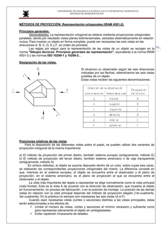 UNIVERSIDAD TECNOLOGICA NACIONAL-FACULTAD REGIONAL RESISTENCIA
SISTEMAS DE REPRESENTACION
22
MÉTODOS DE PROYECCIÓN: Representación ortogonales (IRAM 4501-2).
Principios generales.
Generalidades. La representación ortogonal se obtiene mediante proyecciones ortogonales
paralelas, dando por resultado vistas planas bidimensionales, ubicadas sistemáticamente en relación
mutua. Para mostrar un objeto en forma completa, puede ser necesarias las seis vistas en las
direcciones A, B, C, D, E y F, en orden de prioridad.
Las reglas por seguir para la representación de las vistas de un objeto se recogen en la
norma "Dibujos técnicos: Principios generales de representación", equivalente a la norma IRAM
4501-2 y las normas ISO 10209-1 y 10209-2...
Designación de las vistas.
Si situamos un observador según las seis direcciones
indicadas por las flechas, obtendríamos las seis vistas
posibles de un objeto.
Estas vistas reciben las siguientes denominaciones:
Posiciones relativas de las vistas
Para la disposición de las diferentes vistas sobre el papel, se pueden utilizar dos variantes de
proyección ortogonal de la misma importancia:
a) El método de proyección del primer diedro, también sistema europeo (antiguamente, método E)
b) El método de proyección del tercer diedro, también sistema americano o de caja transparente
(antiguamente, método A)
En ambos métodos, el objeto se supone dispuesto dentro de un cubo, sobre cuyas seis caras,
se realizarán las correspondientes proyecciones ortogonales del mismo. La diferencia consiste en
que, mientras en el sistema europeo, el objeto se encuentra entre el observador y el plano de
proyección, en el sistema americano, es el plano de proyección el que se encuentra entre el
observador y el objeto.
La vista más importante del objeto a representar se elige normalmente como la vista principal
(vista frontal). Esta es la vista A de acuerdo con la dirección de observación, que muestra al objeto
en funcionamiento, en proceso de fabricación, o en la posición de montaje. La posición de las demás
vistas en relación con la vista principal depende del método de proyección elegido (1er.cuadrante,
3er.cuadrante). En la práctica no siempre son necesarias las seis vistas (A a F).
Cuando sean necesarias vistas (cortes o secciones) distintas a las vistas principales, estas
serán seleccionadas a los efectos de:
✓ Limitar el número de vistas, cortes y secciones al mínimo necesario y suficiente como
para representar plenamente el objeto sin ambigüedades.
✓ Evitar repetición innecesaria de detalles.
 