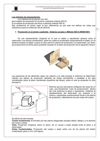 UNIVERSIDAD TECNOLOGICA NACIONAL-FACULTAD REGIONAL RESISTENCIA
SISTEMAS DE REPRESENTACION
23
Los métodos de representación.
Los métodos de proyección son dos:
a) el método de proyección en el primer cuadrante (método ISO E);
b) el método de proyección del tercer cuadrante (método ISO A).
Nos remitiremos en primer lugar al que utilizaremos ya que este nos defines las vistas que
utilizaremos para la confección de las láminas.
Proyección en el primer cuadrante - Sistema europeo o Método ISO E (IRAM 4501)
Es una representación ortogonal en la que el objeto a representar aparece entre el
observador y los planos coordenados, sobre los cuales es proyectado ortogonalmente el objeto. En el
sistema europeo el objeto o pieza se sitúa entre los planos de proyección y el observador, por tanto,
las proyecciones de dicha pieza quedarán situadas en el plano de proyección de la siguiente manera:
Las posiciones de las diferentes vistas con relación a la vista principal A (anterior) se determinan
rotando sus planos de proyección alrededor de líneas coincidentes o paralelas a los ejes
coordenados sobre el plano coordenado (superficie del dibujo), sobre el cual se proyectan la vista
principal A.
Diremos que los seis planos configuran las caras de un
cubo, que llamaremos “cubo de proyecciones”, dentro
del cual ubicamos la pieza a representar, mediante el
desplazamiento del observador con respecto a la
misma y ubicándose sucesivamente frente a los planos
de proyección, obtendremos las seis vistas del cuerpo.
Se define de esta manera:
Triedro fundamental: El formado por tres planos ortogonales situados detrás, debajo y a la derecha
del cuerpo o pieza.
Vista: Proyección ortogonal, sobre un plano, de un cuerpo o pieza situado entre el plano y el
observados.
Vistas fundamentales: Proyección del cuerpo o pieza sobre uno de los planos del triedro
fundamental, plano A, B C (ver figura).
 