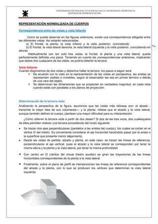 UNIVERSIDAD TECNOLOGICA NACIONAL-FACULTAD REGIONAL RESISTENCIA
SISTEMAS DE REPRESENTACION
28
REPRESENTACIÓN NORMALIZADA DE CUERPOS
Correspondencia entre las vistas y vista faltante
Como se puede observar en las figuras anteriores, existe una correspondencia obligada entre
las diferentes vistas. Así estarán relacionadas:
a) El frontal, la planta, la vista inferior y la vista posterior, coincidiendo con el ancho.
b) El frontal, la vista lateral derecha, la vista lateral izquierda y la vista posterior, coincidiendo en
alturas.
Habitualmente con tan solo tres vistas, la frontal, la planta y una vista lateral, queda
perfectamente definida una pieza. Teniendo en cuenta las correspondencias anteriores, implicarían
que dadas dos cualquiera de las vistas, se podría obtener la tercera,
Vista faltante
Cuando disponemos de dos vistas y debemos hallar la tercera, los pasos a seguir será:
▪ De acuerdo con lo visto en la representación de las vistas en perspectiva, las aristas se
representan visibles o invisibles, según el observador las vea en primer término o detrás
de una cara del objeto.
▪ Se determinan las dimensiones que se proyectan en verdadera magnitud, en cada vista
cuando estás son paralelas a los planos de proyección.
Determinación de la tercera vista
Analizando la perspectiva de la figura, asumimos que las vistas más idóneas son: el alzado -
transmite la mejor idea de sus volúmenes— y la planta; nótese que el alzado y la vista lateral,
aunque también definen el cuerpo, plantean una mayor dificultad para su interpretación.
¿Cómo obtener la tercera vista a partir de dos dadas? Si dos de las tres visza, dos cualesquiera
de ellas permiten realizar una tercera procediendo del modo siguiente:
• Se trazan dos ejes perpendiculares (paralelos a las aristas del cuerpo), los cuales se cortan en el
vértice O del triedro. Es conveniente considerar el eje horizontal haciéndolo pasar por la arista o
la superficie que presente menor alejamiento.
• Desde las vistas de partida -alzado y planta, en este caso- se trazan las líneas de referencia,
perpendiculares al eje vertical, pues el alzado y la vista lateral se corresponden por tener la
misma altura y la planta y la vista lateral, por tener la misma profundidad.
• Con centro en O (vértice del virtual triedro auxiliar) se giran las trayectorias de las líneas
horizontales correspondientes de la planta a la vista lateral.
• Finalmente, sobre el plano de perfil se interseccionan las líneas de referencia correspondientes
del alzado y la planta, con lo que se producen los vértices que determinan la vista lateral
izquierda.
 