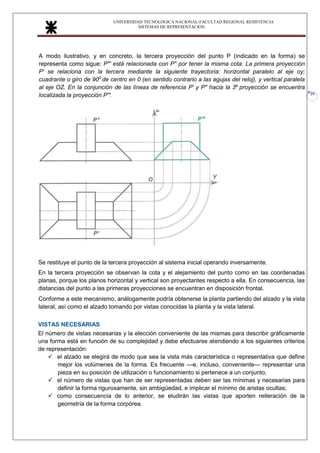 UNIVERSIDAD TECNOLOGICA NACIONAL-FACULTAD REGIONAL RESISTENCIA
SISTEMAS DE REPRESENTACION
29
A modo ilustrativo, y en concreto, la tercera proyección del punto P (indicado en la forma) se
representa como sigue: P"' está relacionada con P" por tener la misma cota. La primera proyección
P' se relaciona con la tercera mediante la siguiente trayectoria: horizontal paralelo al eje oy;
cuadrante o giro de 900
de centro en 0 (en sentido contrario a las agujas del reloj), y vertical paralela
al eje OZ. En la conjunción de las líneas de referencia P' y P" hacia la 3a
proyección se encuentra
localizada la proyección P"'
la
Se restituye el punto de la tercera proyección al sistema inicial operando inversamente.
En la tercera proyección se observan la cota y el alejamiento del punto como en las coordenadas
planas, porque los planos horizontal y vertical son proyectantes respecto a ella. En consecuencia, las
distancias del punto a las primeras proyecciones se encuentran en disposición frontal.
Conforme a este mecanismo, análogamente podría obtenerse la planta partiendo del alzado y la vista
lateral, así como el alzado tomando por vistas conocidas la planta y la vista lateral.
VISTAS NECESARIAS
El número de vistas necesarias y la elección conveniente de las mismas para describir gráficamente
una forma está en función de su complejidad y debe efectuarse atendiendo a los siguientes criterios
de representación:
✓ el alzado se elegirá de modo que sea la vista más característica o representativa que define
mejor los volúmenes de la forma. Es frecuente —e, incluso, conveniente— representar una
pieza en su posición de utilización o funcionamiento si pertenece a un conjunto,
✓ el número de vistas que han de ser representadas deben ser las mínimas y necesarias para
definir la forma rigurosamente, sin ambigüedad, e implicar el mínimo de aristas ocultas;
✓ como consecuencia de lo anterior, se eludirán las vistas que aporten reiteración de la
geometría de la forma corpórea.
 