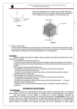 UNIVERSIDAD TECNOLOGICA NACIONAL-FACULTAD REGIONAL RESISTENCIA
SISTEMAS DE REPRESENTACION
3
Son líneas imaginarias en el espacio que se cortan formando
ángulos rectos entre sí en el origen. Hay tres ejes coordenados
X, Y y Z (figura 1) que se designan con letras mayúsculas
2. Planos coordenados.
Son tres planos imaginarios en el espacio que se cortan entre sí formando ángulos rectos. Cada
uno de los tres planos coordenados está definido por dos ejes coordenados, incluyendo el origen.
Estos planos se designan con letras mayúsculas XY, YZ, y ZX (figura2).
Invariables
Según el método de proyección elegido, algunos aspectos del objeto se representan en vista
verdadera, como sigue:
1. La invariable de la proyección cónica es:
- El tamaño de los ángulos en planos que son paralelos al plano de proyección, por lo tanto,
las figuras del plano de proyección dispuestas en planos paralelos al plano de proyección son
iguales.
2. Las invariantes de la proyección oblicua son:
- El paralelismo de las líneas entre sí o con respecto a las líneas de proyección.
- La relación de la división de las líneas.
- El tamaño de los ángulos, el largo de las líneas y todas las figuras planas en planos
paralelos al plano de proyección.
3. Las invariables de la proyección ortogonal son:
- El paralelismo de las líneas entre sí o con respecto a las líneas de proyección.
- La relación de la división de las líneas.
- El tamaño de los ángulos, el largo de las líneas y todas las figuras planas en planos
paralelos al plano de proyección.
- Ángulos rectos, cuando un lado del ángulo recto en el objeto es paralelo al plano de
proyección.
SISTEMAS DE PROYECCIONES
Generalidades
Todos los sistemas de representación tienen como objetivo representar sobre una superficie
bidimensional, como es una hoja de papel, los objetos que son tridimensionales en el espacio.
Con este objetivo, se han ideado a lo largo de la historia diferentes sistemas de
representación. Pero todos ellos cumplen una condición fundamental, la reversibilidad, es decir, que
si bien a partir de un objeto tridimensional, los diferentes sistemas permiten una representación
bidimensional de dicho objeto, de igual forma, dada la representación bidimensional, el sistema debe
permitir obtener la posición en el espacio de cada uno de los elementos de dicho objeto.
 