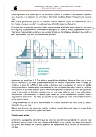 UNIVERSIDAD TECNOLOGICA NACIONAL-FACULTAD REGIONAL RESISTENCIA
SISTEMAS DE REPRESENTACION
30
Debe significarse que existen piezas de revolución, prismas o pirámides cuadrangulares regulares
que, al aportar en la acotación los símbolos de diámetro o cuadrado, hacen innecesaria una segunda
vista.
Hay formas geométricas que por su sencillez quedan definidas (como la determinación de la
3er.vista) y otras que necesitan tres vistas para su definición (caso muy frecuente).
En el ejercicio de aplicación de estos criterios expuestos debe analizarse la representación planteada
en la figura y su problemática: conociendo de esta pieza su planta y alzado, al pretender hallar su
vista lateral nos encontramos con que las posibles formas que tiene la placa situada en la posición de
perfil son diversas, y de ellas se proponen tres ejemplos.
Analizando las superficies 1, 2, 7 se advierte que el alzado y la planta definen y diferencian la forma
que las caracteriza y, por tanto, quedan determinadas sus terceras proyecciones como se refleja. Sin
embargo, la placa de perfil tiene dos aristas en la planta que se proyectan en cuatro del alzado,
siendo además una de ellas oculta; por consiguiente, han de encontrarse soluciones en el perfil que
correspondan a las aristas citadas, que se determinan aplicando el siguiente criterio: las superficies,
caras o elementos no definidos explícitamente en una pieza dada por dos o más vistas deben
considerarse, preferentemente, compuestos por superficies planas —paralelas o perpendiculares a
los planos de proyección— de modo que aquello que se proyecta de canto en las vistas conocidas
tenga solución única.
Consiguientemente, en la pieza representada, el número necesario de vistas para su exacta
definición deben ser tres.
Nótese que el número de soluciones posibles resultaría considerablemente mayor si, en vez de los
planos tomados, admitiésemos superficies curvas.
Elecciones de vistas.
En la norma se especifica claramente que "La vista más característica del objeto debe elegirse vista
de frente o vista principal". Esta vista representará al objeto en su posición de trabajo, y en caso de
que pueda ser utilizable en cualquier posición, se representará en la posición de mecanizado o
montaje.
 