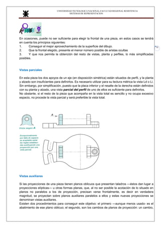 UNIVERSIDAD TECNOLOGICA NACIONAL-FACULTAD REGIONAL RESISTENCIA
SISTEMAS DE REPRESENTACION
32
En ocasiones, puede no ser suficiente para elegir la frontal de una pieza, en estos casos se tendrá
en cuenta los principios siguientes:
1. Conseguir el mejor aprovechamiento de la superficie del dibujo.
2. Que la frontal elegido, presente el menor número posible de aristas ocultas
3. Y que nos permita la obtención del resto de vistas, planta y perfiles, lo más simplificadas
posibles.
Vistas parciales
En esta pieza los dos apoyos de un eje (en disposición simétrica) están situados de perfil, y la planta
y alzado son insuficientes para definirlos. Es necesario utilizar para su lectura métrica la vista Ld o Li.
Sin embargo, por simplificación, puesto que la placa inferior y el resalte de la derecha están definidos
con su planta y alzado, una vista parcial del perfil de uno de ellos es suficiente para definirlos.
No obstante, si el resto de la pieza que acompaña en la vista total es sencillo y no ocupa excesivo
espacio, no procede la vista parcial y será preferible la vista total.
Vistas auxiliares
Si las proyecciones de una pieza tienen planos oblicuos que presentan taladros —éstos dan lugar a
proyecciones elípticas— u otras formas planas, que, al no ser posible la acotación de lo situado en
planos no paralelos a los de proyección, precisan verse frontalmente, es decir en verdadera
magnitud, se proyectan sobre planos auxiliares paralelos a ellos y estas nuevas proyecciones se
denominan vistas auxiliares.
Existen dos procedimientos para conseguir este objetivo: el primero —aunque menos usado- es el
abatimiento de ese plano oblicuo; el segundo, son los cambios de planos de proyección: un cambio,
 