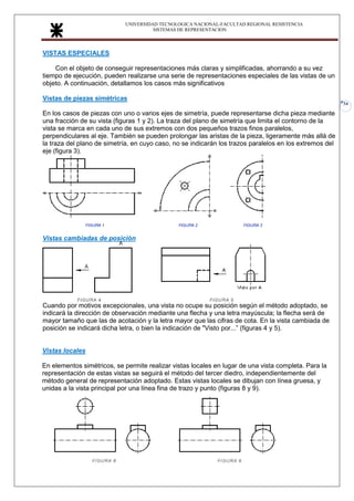 UNIVERSIDAD TECNOLOGICA NACIONAL-FACULTAD REGIONAL RESISTENCIA
SISTEMAS DE REPRESENTACION
34
VISTAS ESPECIALES
Con el objeto de conseguir representaciones más claras y simplificadas, ahorrando a su vez
tiempo de ejecución, pueden realizarse una serie de representaciones especiales de las vistas de un
objeto. A continuación, detallamos los casos más significativos
Vistas de piezas simétricas
En los casos de piezas con uno o varios ejes de simetría, puede representarse dicha pieza mediante
una fracción de su vista (figuras 1 y 2). La traza del plano de simetría que limita el contorno de la
vista se marca en cada uno de sus extremos con dos pequeños trazos finos paralelos,
perpendiculares al eje. También se pueden prolongar las aristas de la pieza, ligeramente más allá de
la traza del plano de simetría, en cuyo caso, no se indicarán los trazos paralelos en los extremos del
eje (figura 3).
Vistas cambiadas de posición
Cuando por motivos excepcionales, una vista no ocupe su posición según el método adoptado, se
indicará la dirección de observación mediante una flecha y una letra mayúscula; la flecha será de
mayor tamaño que las de acotación y la letra mayor que las cifras de cota. En la vista cambiada de
posición se indicará dicha letra, o bien la indicación de "Visto por...” (figuras 4 y 5).
Vistas locales
En elementos simétricos, se permite realizar vistas locales en lugar de una vista completa. Para la
representación de estas vistas se seguirá el método del tercer diedro, independientemente del
método general de representación adoptado. Estas vistas locales se dibujan con línea gruesa, y
unidas a la vista principal por una línea fina de trazo y punto (figuras 8 y 9).
 