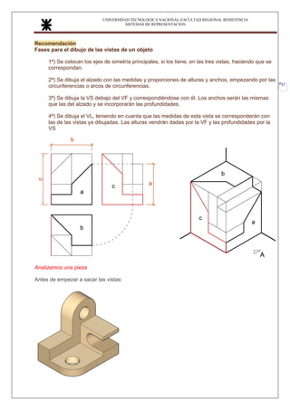 UNIVERSIDAD TECNOLOGICA NACIONAL-FACULTAD REGIONAL RESISTENCIA
SISTEMAS DE REPRESENTACION
37
Recomendación
Fases para el dibujo de las vistas de un objeto
1ª) Se colocan los ejes de simetría principales, si los tiene, en las tres vistas, haciendo que se
correspondan.
2ª) Se dibuja el alzado con las medidas y proporciones de alturas y anchos, empezando por las
circunferencias o arcos de circunferencias.
3ª) Se dibuja la VS debajo del VF y correspondiéndose con él. Los anchos serán las mismas
que las del alzado y se incorporarán las profundidades.
4ª) Se dibuja el VL, teniendo en cuenta que las medidas de esta vista se corresponderán con
las de las vistas ya dibujadas. Las alturas vendrán dadas por la VF y las profundidades por la
VS
Analizamos una pieza
Antes de empezar a sacar las vistas:
 