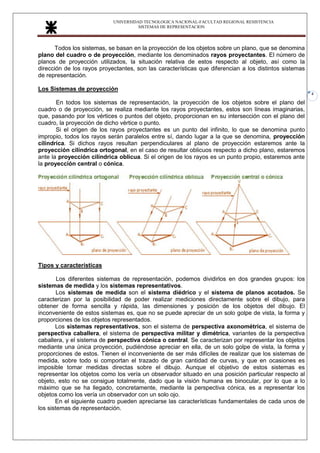 UNIVERSIDAD TECNOLOGICA NACIONAL-FACULTAD REGIONAL RESISTENCIA
SISTEMAS DE REPRESENTACION
4
Todos los sistemas, se basan en la proyección de los objetos sobre un plano, que se denomina
plano del cuadro o de proyección, mediante los denominados rayos proyectantes. El número de
planos de proyección utilizados, la situación relativa de estos respecto al objeto, así como la
dirección de los rayos proyectantes, son las características que diferencian a los distintos sistemas
de representación.
Los Sistemas de proyección
En todos los sistemas de representación, la proyección de los objetos sobre el plano del
cuadro o de proyección, se realiza mediante los rayos proyectantes, estos son líneas imaginarias,
que, pasando por los vértices o puntos del objeto, proporcionan en su intersección con el plano del
cuadro, la proyección de dicho vértice o punto.
Si el origen de los rayos proyectantes es un punto del infinito, lo que se denomina punto
impropio, todos los rayos serán paralelos entre sí, dando lugar a la que se denomina, proyección
cilíndrica. Si dichos rayos resultan perpendiculares al plano de proyección estaremos ante la
proyección cilíndrica ortogonal, en el caso de resultar oblicuos respecto a dicho plano, estaremos
ante la proyección cilíndrica oblicua. Si el origen de los rayos es un punto propio, estaremos ante
la proyección central o cónica.
Tipos y características
Los diferentes sistemas de representación, podemos dividirlos en dos grandes grupos: los
sistemas de medida y los sistemas representativos.
Los sistemas de medida son el sistema diédrico y el sistema de planos acotados. Se
caracterizan por la posibilidad de poder realizar mediciones directamente sobre el dibujo, para
obtener de forma sencilla y rápida, las dimensiones y posición de los objetos del dibujo. El
inconveniente de estos sistemas es, que no se puede apreciar de un solo golpe de vista, la forma y
proporciones de los objetos representados.
Los sistemas representativos, son el sistema de perspectiva axonométrica, el sistema de
perspectiva caballera, el sistema de perspectiva militar y dimétrica, variantes de la perspectiva
caballera, y el sistema de perspectiva cónica o central. Se caracterizan por representar los objetos
mediante una única proyección, pudiéndose apreciar en ella, de un solo golpe de vista, la forma y
proporciones de estos. Tienen el inconveniente de ser más difíciles de realizar que los sistemas de
medida, sobre todo si comportan el trazado de gran cantidad de curvas, y que en ocasiones es
imposible tomar medidas directas sobre el dibujo. Aunque el objetivo de estos sistemas es
representar los objetos como los vería un observador situado en una posición particular respecto al
objeto, esto no se consigue totalmente, dado que la visión humana es binocular, por lo que a lo
máximo que se ha llegado, concretamente, mediante la perspectiva cónica, es a representar los
objetos como los vería un observador con un solo ojo.
En el siguiente cuadro pueden apreciarse las características fundamentales de cada unos de
los sistemas de representación.
 