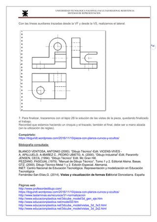 UNIVERSIDAD TECNOLOGICA NACIONAL-FACULTAD REGIONAL RESISTENCIA
SISTEMAS DE REPRESENTACION
40
Con las líneas auxiliares trazadas desde la VF y desde la VS, realizamos el lateral.
.
.
7. Para finalizar, trazaremos con el lápiz 2B la solución de las vistas de la pieza, quedando finalizado
el trabajo.
Recordad que estamos haciendo un croquis y el trazado, también el final, debe ser a mano alzada
(sin la utilización de reglas).
Compártelo:
https://ibiguridt.wordpress.com/2016/11/10/pieza-con-planos-curvos-y-ocultos/
Bibliografía consultada:
Manual de Normas IRAM de Dibujo Tecnológico (2003)
BLANCO VENTOSA, ANTONIO (2000). “Dibujo Técnico”-Edit. VICENS-VIVES -
A. APILLUELO, A-IBAÑEZ C., PEDRO UBIETO, A. (2000). “Dibujo Industrial”-Edit. Paraninfo
JENSEN, CECIL (1994). “Dibujo Técnico” Edit. Mc Gran Hill.
PEZZANO, PASCUAL (1979). “Manual de Dibujo Técnico”. Tomo 1 y 2. Editorial Alsina. Basas.
GTZ. (2000). Dibujo Técnico Metal 1 y 2. Edición Especial. Alemania.
INET: Centro Nacional de Educación Tecnológica. Representación y modelización en Educación
Tecnológica
Fernández San Elías,G. (2014). Vistas y visualización de formas Ediitorial Donostiarra. España
Páginas web
http://www.profesordedibujo.com/
https://ibiguridt.wordpress.com/2016/11/10/pieza-con-planos-curvos-y-ocultos/
http://www.laslaminas.es/recursos/31-normalizacion
http://www.educacionplastica.net/3dcube_model/3d_gen_eje.htm
http://www.educacionplastica.net/model3d.htm
http://www.educacionplastica.net/3dcube_model/vistas_3d_3x3.html
http://www.educacionplastica.net/3dcube_model/vistas_3d_2x2.html
 