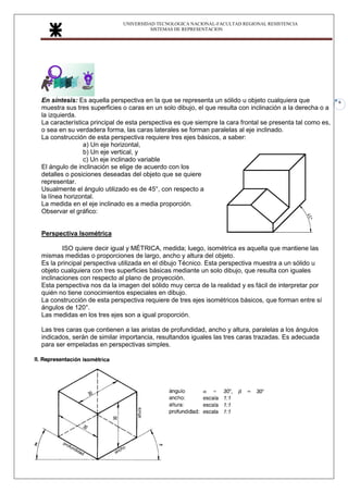 UNIVERSIDAD TECNOLOGICA NACIONAL-FACULTAD REGIONAL RESISTENCIA
SISTEMAS DE REPRESENTACION
6
En síntesis: Es aquella perspectiva en la que se representa un sólido u objeto cualquiera que
muestra sus tres superficies o caras en un solo dibujo, el que resulta con inclinación a la derecha o a
la izquierda.
La característica principal de esta perspectiva es que siempre la cara frontal se presenta tal como es,
o sea en su verdadera forma, las caras laterales se forman paralelas al eje inclinado.
La construcción de esta perspectiva requiere tres ejes básicos, a saber:
a) Un eje horizontal,
b) Un eje vertical, y
c) Un eje inclinado variable
El ángulo de inclinación se elige de acuerdo con los
detalles o posiciones deseadas del objeto que se quiere
representar.
Usualmente el ángulo utilizado es de 45°, con respecto a
la línea horizontal.
La medida en el eje inclinado es a media proporción.
Observar el gráfico:
Perspectiva Isométrica
ISO quiere decir igual y MÉTRICA, medida; luego, isométrica es aquella que mantiene las
mismas medidas o proporciones de largo, ancho y altura del objeto.
Es la principal perspectiva utilizada en el dibujo Técnico. Esta perspectiva muestra a un sólido u
objeto cualquiera con tres superficies básicas mediante un solo dibujo, que resulta con iguales
inclinaciones con respecto al plano de proyección.
Esta perspectiva nos da la imagen del sólido muy cerca de la realidad y es fácil de interpretar por
quién no tiene conocimientos especiales en dibujo.
La construcción de esta perspectiva requiere de tres ejes isométricos básicos, que forman entre sí
ángulos de 120°.
Las medidas en los tres ejes son a igual proporción.
Las tres caras que contienen a las aristas de profundidad, ancho y altura, paralelas a los ángulos
indicados, serán de similar importancia, resultandos iguales las tres caras trazadas. Es adecuada
para ser empeladas en perspectivas simples.
 