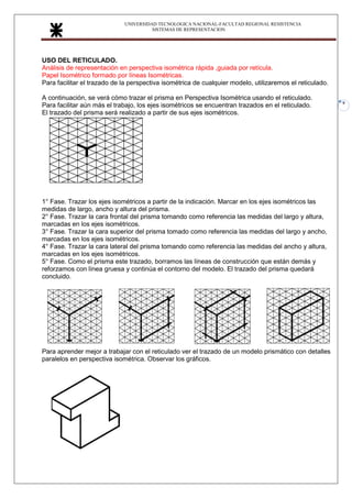 UNIVERSIDAD TECNOLOGICA NACIONAL-FACULTAD REGIONAL RESISTENCIA
SISTEMAS DE REPRESENTACION
9
USO DEL RETICULADO.
Análisis de representación en perspectiva isométrica rápida ,guiada por retícula.
Papel Isométrico formado por líneas Isométricas.
Para facilitar el trazado de la perspectiva isométrica de cualquier modelo, utilizaremos el reticulado.
A continuación, se verá cómo trazar el prisma en Perspectiva Isométrica usando el reticulado.
Para facilitar aún más el trabajo, los ejes isométricos se encuentran trazados en el reticulado.
El trazado del prisma será realizado a partir de sus ejes isométricos.
1° Fase. Trazar los ejes isométricos a partir de la indicación. Marcar en los ejes isométricos las
medidas de largo, ancho y altura del prisma.
2° Fase. Trazar la cara frontal del prisma tomando como referencia las medidas del largo y altura,
marcadas en los ejes isométricos.
3° Fase. Trazar la cara superior del prisma tomado como referencia las medidas del largo y ancho,
marcadas en los ejes isométricos.
4° Fase. Trazar la cara lateral del prisma tomando como referencia las medidas del ancho y altura,
marcadas en los ejes isométricos.
5° Fase. Como el prisma este trazado, borramos las líneas de construcción que están demás y
reforzamos con línea gruesa y continúa el contorno del modelo. El trazado del prisma quedará
concluido.
Para aprender mejor a trabajar con el reticulado ver el trazado de un modelo prismático con detalles
paralelos en perspectiva isométrica. Observar los gráficos.
 