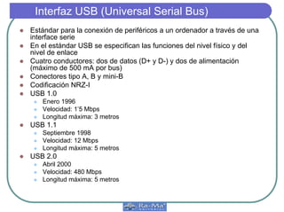 Interfaz USB (Universal Serial Bus)
z Estándar para la conexión de periféricos a un ordenador a través de una
interface serie
z En el estándar USB se especifican las funciones del nivel físico y del
nivel de enlace
z Cuatro conductores: dos de datos (D+ y D-) y dos de alimentación
(máximo de 500 mA por bus)
z Conectores tipo A, B y mini-B
z Codificación NRZ-I
z USB 1.0
z Enero 1996
z Velocidad: 1’5 Mbps
z Longitud máxima: 3 metros
z USB 1.1
z Septiembre 1998
z Velocidad: 12 Mbps
z Longitud máxima: 5 metros
z USB 2.0
z Abril 2000
z Velocidad: 480 Mbps
z Longitud máxima: 5 metros
 