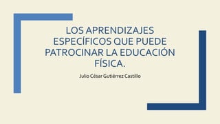 LOS APRENDIZAJES
ESPECÍFICOS QUE PUEDE
PATROCINAR LA EDUCACIÓN
FÍSICA.
Julio CésarGutiérrez Castillo
 