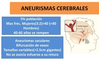 ANEURISMAS CEREBRALES
5% población
Mas frec. Mujeres(3:2)>40 (<40
Hombres)
40-60 años se rompen
Aneurismas saculares
Bifurcación de vasos
Tamaños variables(>2.5cm gigantes)
No se asocia esfuerzo a su rotura
 