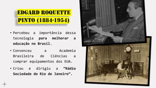Edgard Roquette
Pinto (1884-1954)
• Percebeu a importância dessa
tecnologia para melhorar a
educação no Brasil.
• Convenceu a Academia
Brasileira de Ciências a
comprar equipamentos dos EUA.
• Criou e dirigiu a “Rádio
Sociedade do Rio de Janeiro”.
 