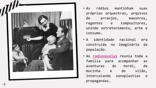 • As rádios mantinham suas
próprias orquestras, arquivos
de arranjos, maestros,
regentes e compositores,
unindo entretenimento, arte e
consumo.
• A identidade nacional era
construída no imaginário da
população.
• As radionovelas reunia toda a
família para acompanhar as
aventuras do herói, da
mocinha e do vilão,
intercalando sonoplastias e
propagandas.
 